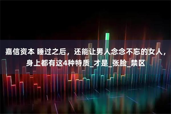 嘉信资本 睡过之后，还能让男人念念不忘的女人，身上都有这4种特质_才是_张脸_禁区