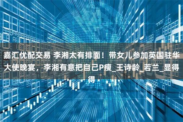 嘉汇优配交易 李湘太有排面！带女儿参加英国驻华大使晚宴，李湘有意把自己P瘦_王诗龄_若兰_显得