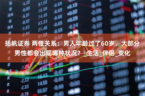 扬帆证券 两性关系：男人年龄过了60岁，大部分男性都会出现哪种状况？_生活_伴侣_变化