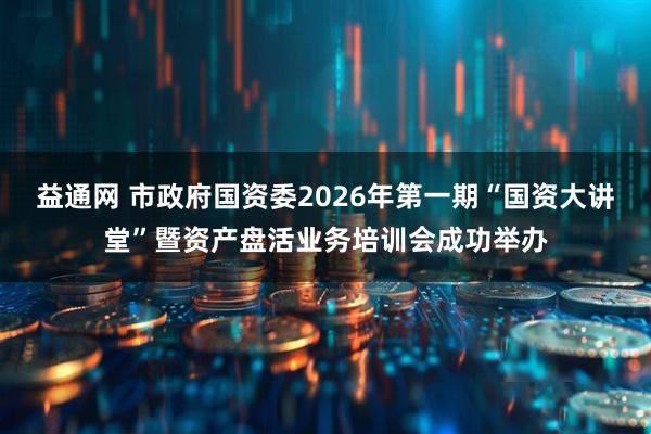 益通网 市政府国资委2026年第一期“国资大讲堂”暨资产盘活业务培训会成功举办